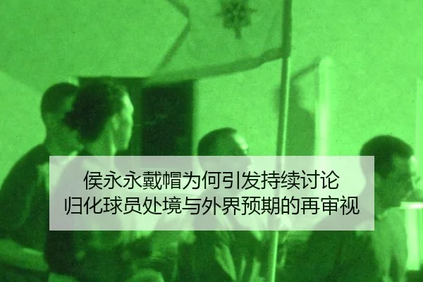 侯永永戴帽为何引发持续讨论 归化球员处境与外界预期的再审视